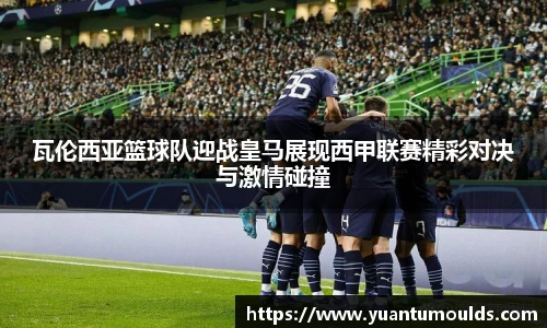 瓦伦西亚篮球队迎战皇马展现西甲联赛精彩对决与激情碰撞