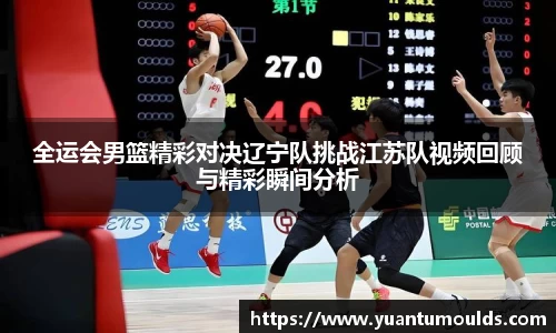全运会男篮精彩对决辽宁队挑战江苏队视频回顾与精彩瞬间分析